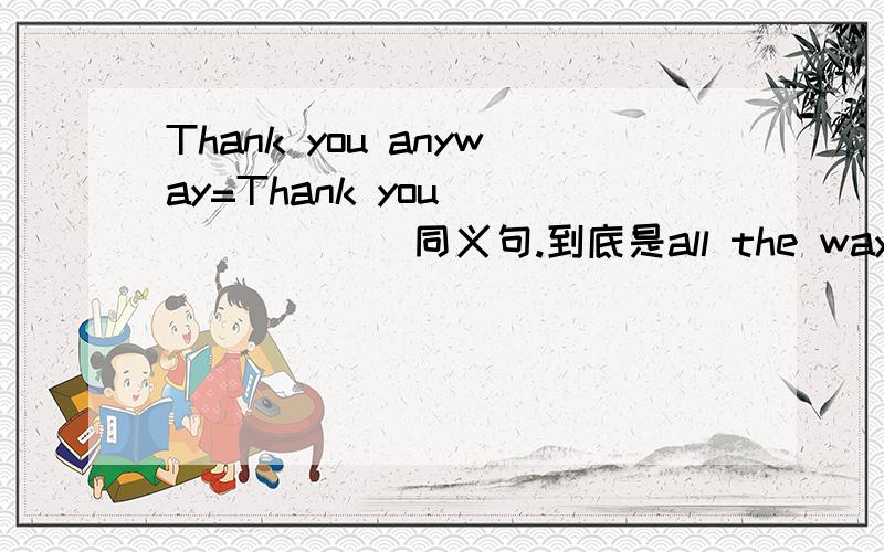 Thank you anyway=Thank you __ __ __同义句.到底是all the way 还是 all the same 还是 两个都行哇?