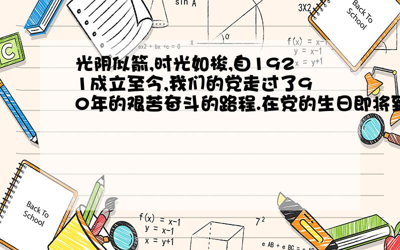 光阴似箭,时光如梭,自1921成立至今,我们的党走过了90年的艰苦奋斗的路程.在党的生日即将到来之时,我们每个人除了怀着一颗感概的心情,更多的是感激.1921年7月,在国家危难之际诞生的中国共