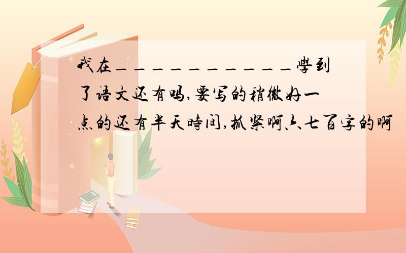 我在__________学到了语文还有吗,要写的稍微好一点的还有半天时间,抓紧啊六七百字的啊