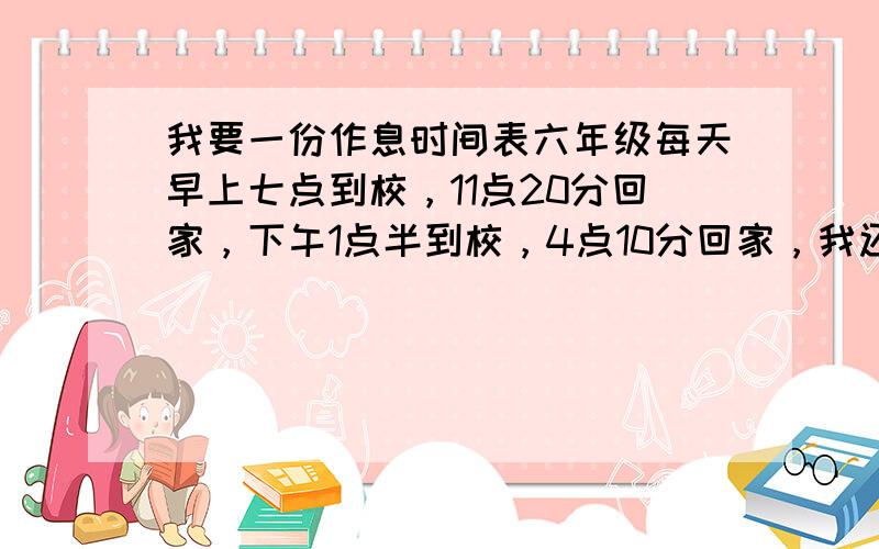 我要一份作息时间表六年级每天早上七点到校，11点20分回家，下午1点半到校，4点10分回家，我还想要一份学习计划