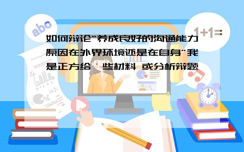 如何辩论“养成良好的沟通能力原因在外界环境还是在自身”我是正方给一些材料 或分析辩题