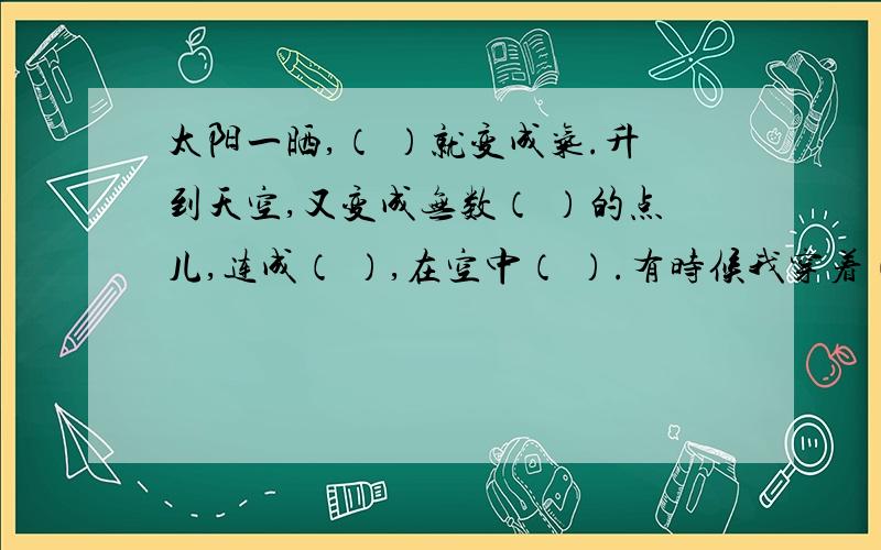 太阳一晒,（ ）就变成气.升到天空,又变成无数（ ）的点儿,连成（ ）,在空中（ ）.有时候我穿着（ ）,有时候我穿着（ ）,（ ）和（ ）我以把红袍披在（ ）.人们管我叫（ ）.