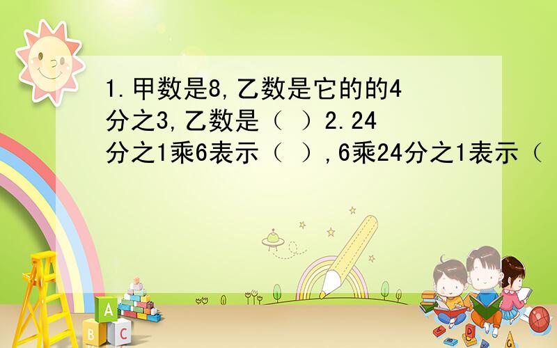 1.甲数是8,乙数是它的的4分之3,乙数是（ ）2.24分之1乘6表示（ ）,6乘24分之1表示（ ）.24分之1除以6表示（ ）,6除以24分之1表示（ ）.3.20米增加它的3分之1是（ ）米,20米减少它的3分之1是（ ）