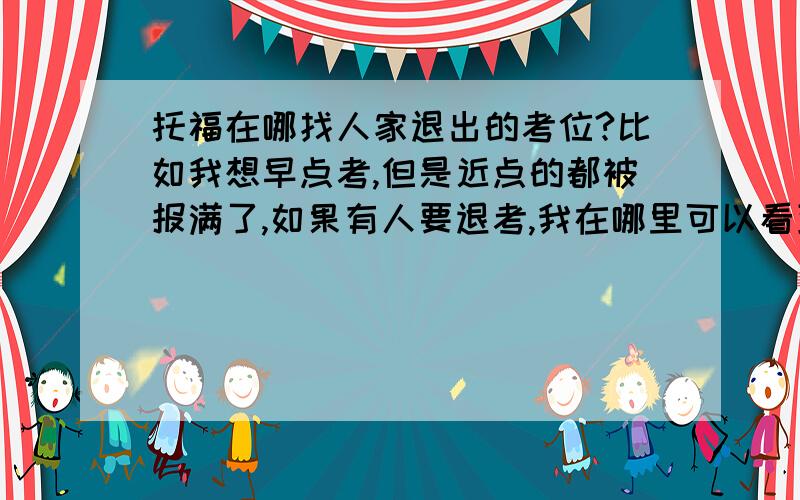 托福在哪找人家退出的考位?比如我想早点考,但是近点的都被报满了,如果有人要退考,我在哪里可以看到信息,抢考位?