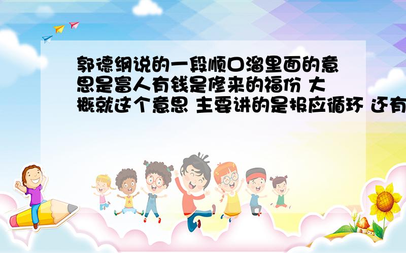 郭德纲说的一段顺口溜里面的意思是富人有钱是修来的福份 大概就这个意思 主要讲的是报应循环 还有别的 记不太清了