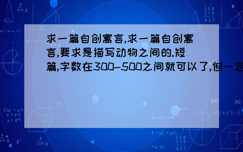 求一篇自创寓言,求一篇自创寓言,要求是描写动物之间的.短篇,字数在300-500之间就可以了,但一定要是自创的!^-^