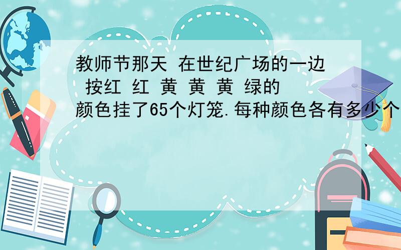 教师节那天 在世纪广场的一边 按红 红 黄 黄 黄 绿的颜色挂了65个灯笼.每种颜色各有多少个,列算式.