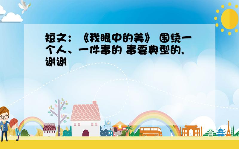 短文：《我眼中的美》 围绕一个人、一件事的 事要典型的,谢谢