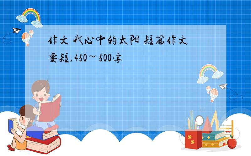 作文 我心中的太阳 短篇作文要短,450~500字