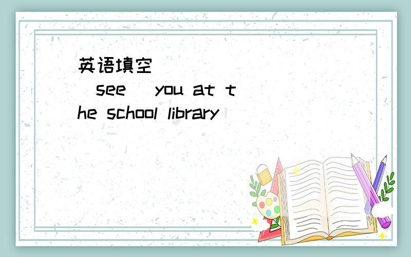 英语填空 _________(see) you at the school library