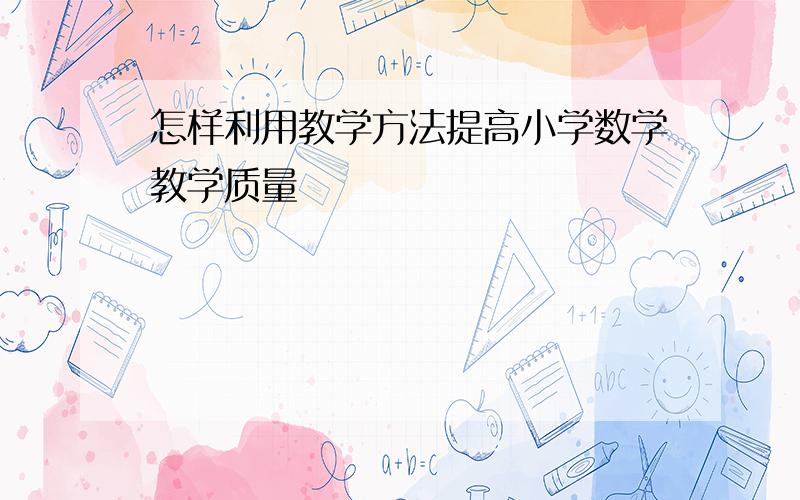 怎样利用教学方法提高小学数学教学质量