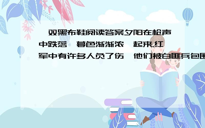 一双黑布鞋阅读答案夕阳在枪声中跌落,暮色渐渐浓酽起来.红军中有许多人负了伤,他们被白匪兵包围了.侦察员回来了.胸口一个弹孔,身后一条血路,乌黑地延伸在惨白的月色里.他是爬着回来