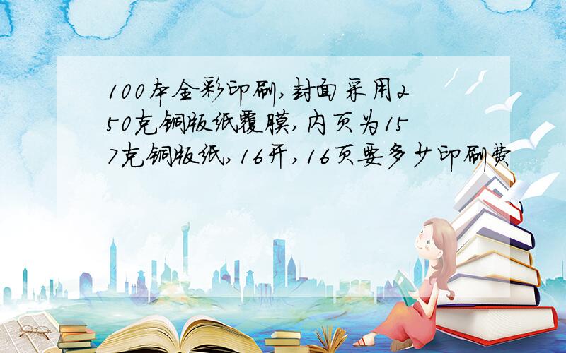 100本全彩印刷,封面采用250克铜版纸覆膜,内页为157克铜版纸,16开,16页要多少印刷费