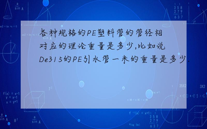 各种规格的PE塑料管的管径相对应的理论重量是多少,比如说De315的PE引水管一米的重量是多少.