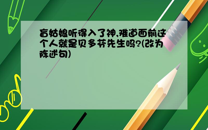 盲姑娘听得入了神,难道面前这个人就是贝多芬先生吗?(改为陈述句)