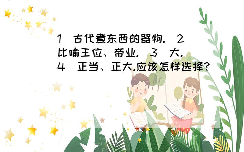 （1）古代煮东西的器物.（2）比喻王位、帝业.（3）大.（4）正当、正大.应该怎样选择?