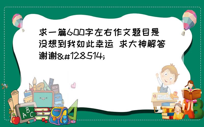 求一篇600字左右作文题目是没想到我如此幸运 求大神解答谢谢😂