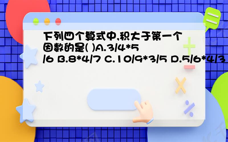 下列四个算式中,积大于第一个因数的是( )A.3/4*5/6 B.8*4/7 C.10/9*3/5 D.5/6*4/3 (急 急）