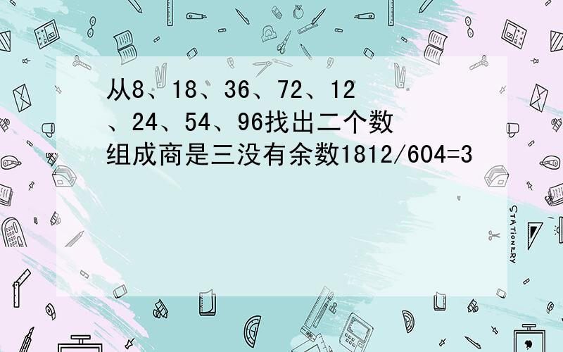 从8、18、36、72、12、24、54、96找出二个数组成商是三没有余数1812/604=3