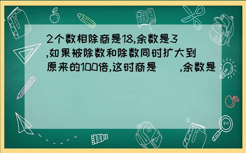 2个数相除商是18,余数是3,如果被除数和除数同时扩大到原来的100倍,这时商是（）,余数是（）