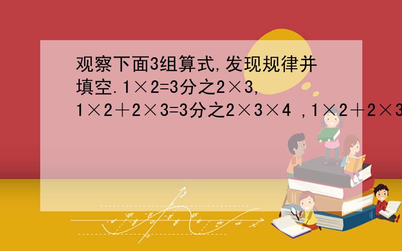 观察下面3组算式,发现规律并填空.1×2=3分之2×3,1×2＋2×3=3分之2×3×4 ,1×2＋2×3＋3×4=3分之3×4×5（1）1×2+2×3+3×4+4×5=3分之4×5×（）（2）1×2+2×3+3×4+4×5+5×6=（）分之（）×（）×（）（3）1×2+2×