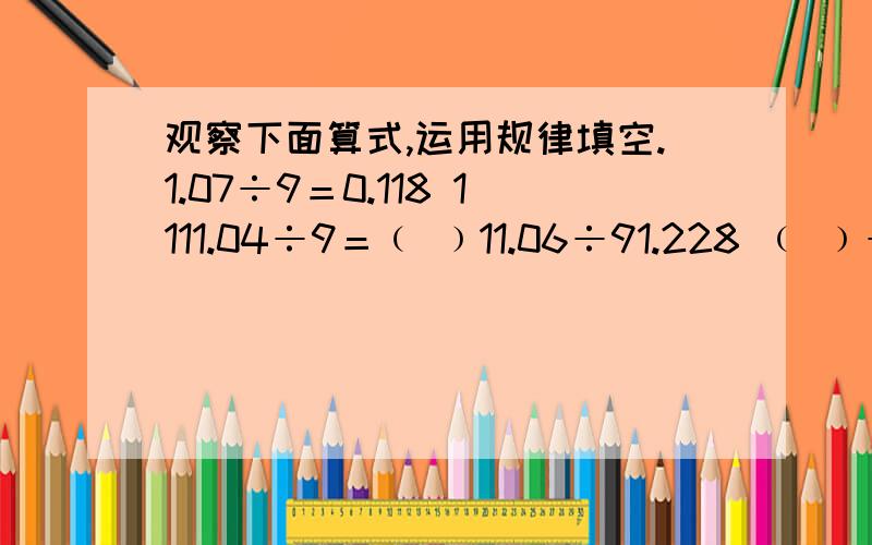 观察下面算式,运用规律填空.1.07÷9＝0.118 1111.04÷9＝﹙ ﹚11.06÷91.228 ﹙ ﹚÷9＝﹙ ﹚111.05÷9＝12.338 ﹙ ﹚÷9=﹙ ﹚