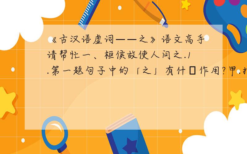 《古汉语虚词——之》语文高手请帮忙一、桓侯故使人问之.1.第一题句子中的「之」有什麼作用?甲.指代「我」.乙.指代「你」.丙.指代第三人称.丁.以上皆非.二、驴不胜怒,蹄之.2.第二题句子