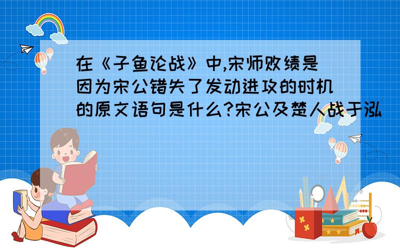 在《子鱼论战》中,宋师败绩是因为宋公错失了发动进攻的时机的原文语句是什么?宋公及楚人战于泓（3）。宋人既成列(4)，楚人未既济（5）。司马曰（6）：“彼众我寡，及其未既济也，请