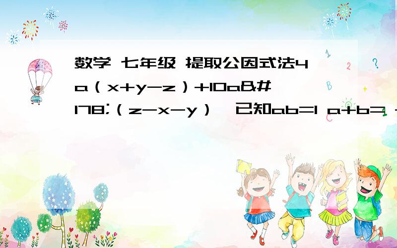 数学 七年级 提取公因式法4a（x+y-z）+10a²（z-x-y）  已知ab=1 a+b= -2007 则a²b+ab²=?