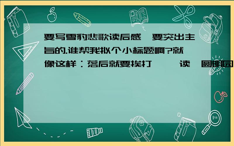 要写雪豹悲歌读后感,要突出主旨的.谁帮我拟个小标题啊?就像这样：落后就要挨打 ——读《圆明园》有感