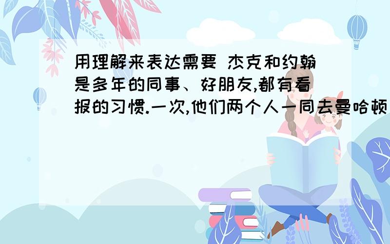 用理解来表达需要 杰克和约翰是多年的同事、好朋友,都有看报的习惯.一次,他们两个人一同去曼哈顿出差.第二天早上,当他们在旅店点完早餐之后,约翰说：“我出去买份报纸,一会儿就回来.