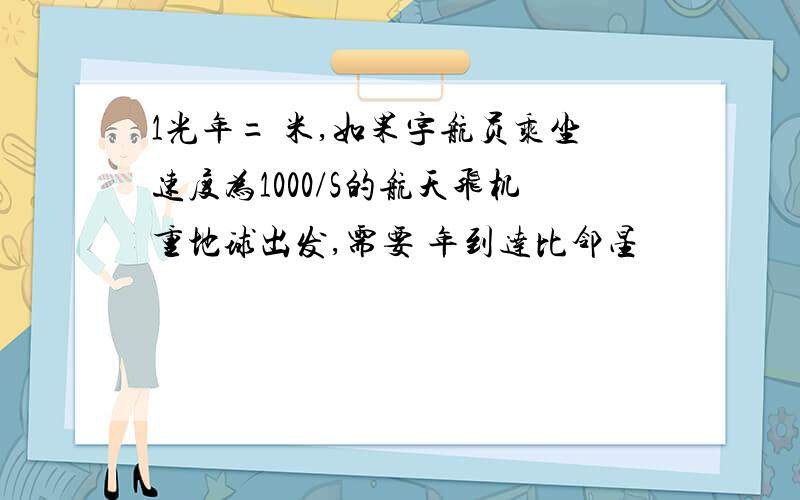 1光年= 米,如果宇航员乘坐速度为1000/S的航天飞机重地球出发,需要 年到达比邻星