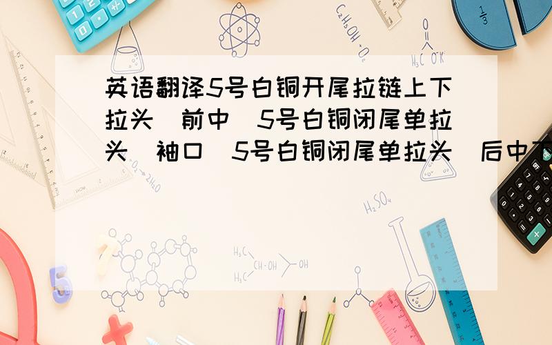 英语翻译5号白铜开尾拉链上下拉头(前中)5号白铜闭尾单拉头(袖口)5号白铜闭尾单拉头(后中下摆)5号尼龙闭尾反穿单拉头(前袋口)5号尼龙闭尾反穿单拉头(前侧)5号尼龙闭尾反穿单拉头(后侧)5号