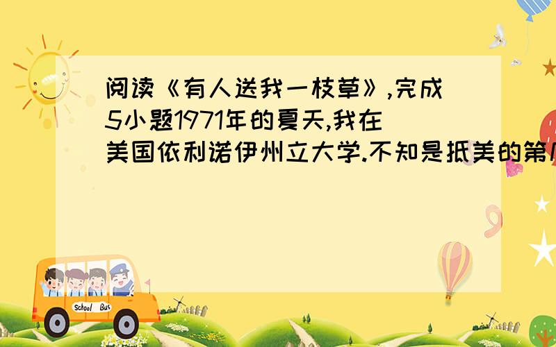 阅读《有人送我一枝草》,完成5小题1971年的夏天,我在美国依利诺伊州立大学.不知是抵美的第几个日子了,我从一个应征事情的地方往走回住处.那时候身上只剩下一点生活费,居留是大问题,找