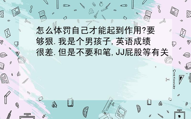 怎么体罚自己才能起到作用?要够狠.我是个男孩子,英语成绩很差.但是不要和笔,JJ屁股等有关