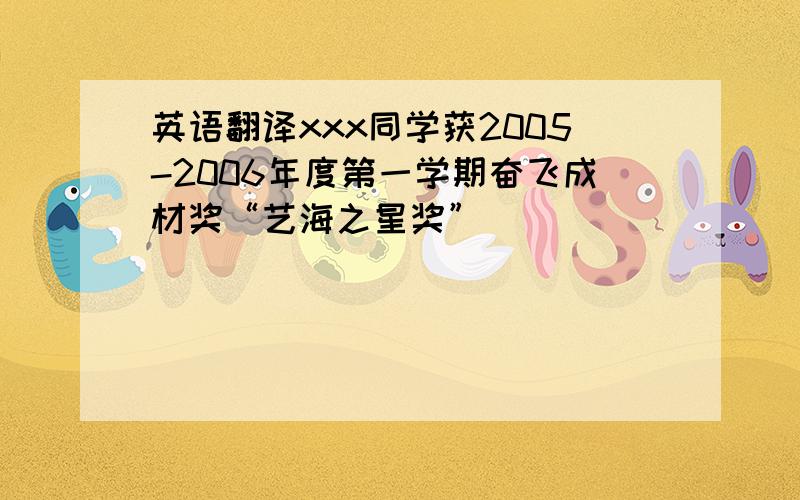 英语翻译xxx同学获2005-2006年度第一学期奋飞成材奖“艺海之星奖”