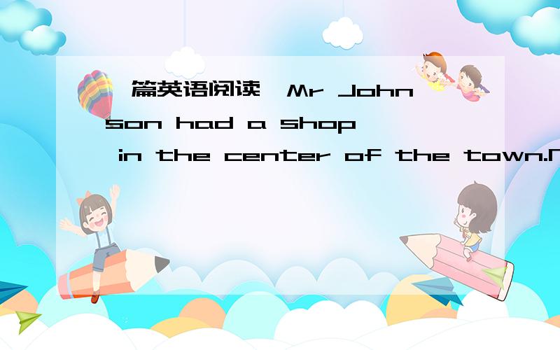 一篇英语阅读,Mr Johnson had a shop in the center of the town.Nealy ten people worded for him.He told them to work hard and ___ everything.He tried his best to pay them ____.He never lent any money to others though he was the _____ man in the to