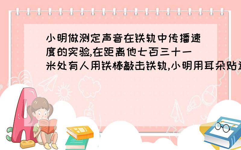 小明做测定声音在铁轨中传播速度的实验,在距离他七百三十一米处有人用铁棒敲击铁轨,小明用耳朵贴近铁轨时听到两声敲击声.两声的时间间隔为2秒,已知声音声音在空气中的传播速度是三