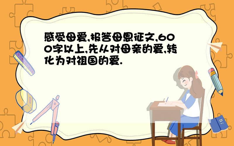 感受母爱,报答母恩征文,600字以上,先从对母亲的爱,转化为对祖国的爱.