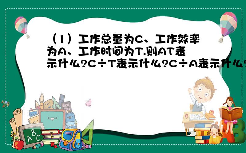 （1）工作总量为C、工作效率为A、工作时间为T.则AT表示什么?C÷T表示什么?C÷A表示什么?则AT表示什么?C÷T表示什么?C÷A表示什么?请哥哥姐姐帮下忙急啊~