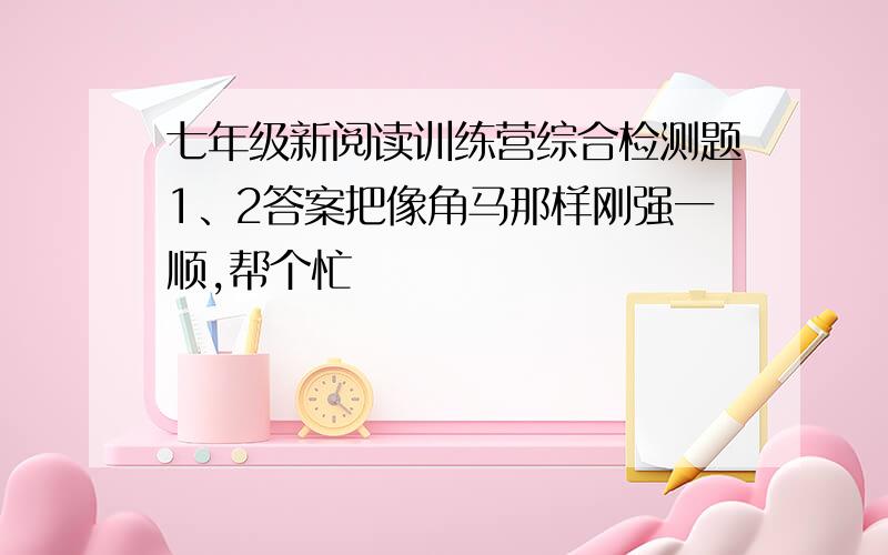 七年级新阅读训练营综合检测题1、2答案把像角马那样刚强一顺,帮个忙