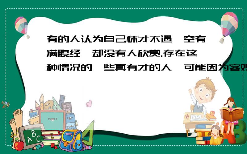 有的人认为自己怀才不遇,空有满腹经纶却没有人欣赏.存在这种情况的一些真有才的人,可能因为客观环境无法配合,但为了生活又不得不屈就.但绝大数有这种想法的人都不属于以上类型.一种