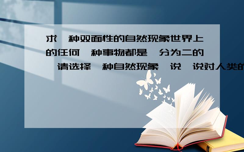 求一种双面性的自然现象世界上的任何一种事物都是一分为二的,请选择一种自然现象,说一说对人类的益处(除台风、火山爆发、灰尘以外)