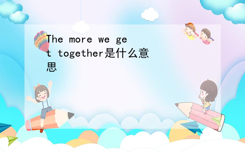 The more we get together是什么意思