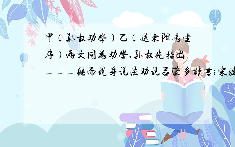 甲（孙权劝学）乙（送东阳马生序）两文同为劝学,孙权先指出___继而现身说法劝说吕蒙多读书；宋濂则直接从自身学习经历说起,叙述___和勤奋学习的经历