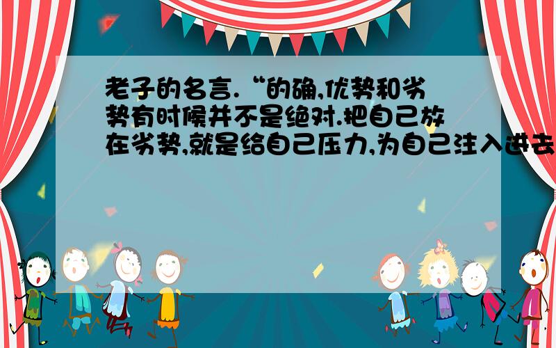 老子的名言.“的确,优势和劣势有时候并不是绝对.把自己放在劣势,就是给自己压力,为自己注入进去的动力.敢于把自己放在劣势的人,最终就有可能把劣势转换成优势,从而取得胜利.”这句话