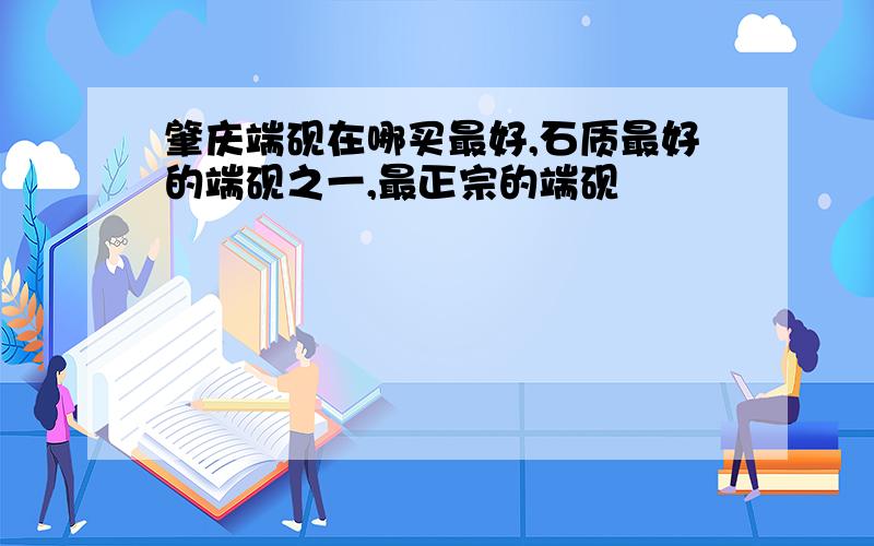 肇庆端砚在哪买最好,石质最好的端砚之一,最正宗的端砚