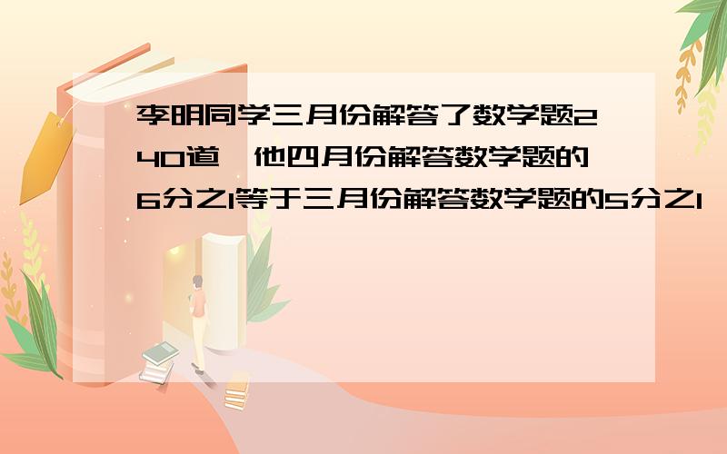 李明同学三月份解答了数学题240道,他四月份解答数学题的6分之1等于三月份解答数学题的5分之1,