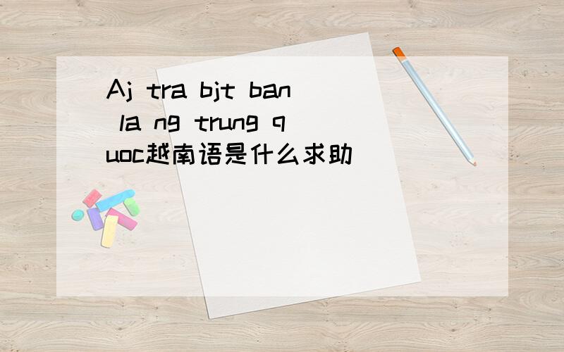 Aj tra bjt ban la ng trung quoc越南语是什么求助