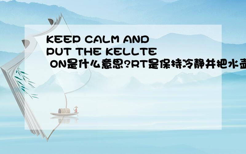 KEEP CALM AND PUT THE KELLTE ON是什么意思?RT是保持冷静并把水壶放在炉子上么?读起来有些别扭撒.希望知道的朋友们给我解决下~~~谢谢大家!